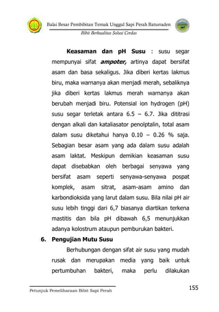 Balai Besar Pembibitan Ternak Unggul Sapi Perah Baturraden
Bibit Berkualitas Solusi Cerdas
Petunjuk Pemeliharaan Bibit Sapi Perah
155
Keasaman dan pH Susu : susu segar
mempunyai sifat ampoter, artinya dapat bersifat
asam dan basa sekaligus. Jika diberi kertas lakmus
biru, maka warnanya akan menjadi merah, sebaliknya
jika diberi kertas lakmus merah warnanya akan
berubah menjadi biru. Potensial ion hydrogen (pH)
susu segar terletak antara 6.5 – 6.7. Jika dititrasi
dengan alkali dan kataliasator penolptalin, total asam
dalam susu diketahui hanya 0.10 – 0.26 % saja.
Sebagian besar asam yang ada dalam susu adalah
asam laktat. Meskipun demikian keasaman susu
dapat disebabkan oleh berbagai senyawa yang
bersifat asam seperti senyawa-senyawa pospat
komplek, asam sitrat, asam-asam amino dan
karbondioksida yang larut dalam susu. Bila nilai pH air
susu lebih tinggi dari 6,7 biasanya diartikan terkena
mastitis dan bila pH dibawah 6,5 menunjukkan
adanya kolostrum ataupun pemburukan bakteri.
6. Pengujian Mutu Susu
Berhubungan dengan sifat air susu yang mudah
rusak dan merupakan media yang baik untuk
pertumbuhan bakteri, maka perlu dilakukan
 