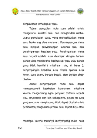 Balai Besar Pembibitan Ternak Unggul Sapi Perah Baturraden
Bibit Berkualitas Solusi Cerdas
Petunjuk Pemeliharaan Bibit Sapi Perah156
pengawasan terhadap air susu.
Tujuan pengujian mutu susu adalah untuk
mengetahui kualitas susu dan menghindari usaha-
usaha pemalsuan susu, yang mengakibatkan mutu
susu berkurang atau menurun. Penyimpangan mutu
susu meliputi penyimpangan susunan susu dan
penyimpangan keadaan susu. Penyimpangan mutu
susu terjadi apabila susu dicampur dengan bahan-
bahan yang mengurangi kualitas sair susu atau bahan
yang tidak bernilai ( misalnya : air, air beras ).
Penyimpangan keadaan susu terjadi apabila susu
kotor, susu asam, berbau busuk, atau berbau obat-
obatan.
Akibat penyimpangan mutu susu dapat
mempengaruhi kesehatan konsumen, misalnya
karena mengandung agen penyakit tertentu seperti
TBC, Brucellosis dan lain sebagainya. Selain itu susu
yang mutunya menyimpang tidak dapat dipakai untuk
pembuatan/pengolahan produk susu seperti keju atau
mentega, karena mutunya menyimpang maka hasil
 