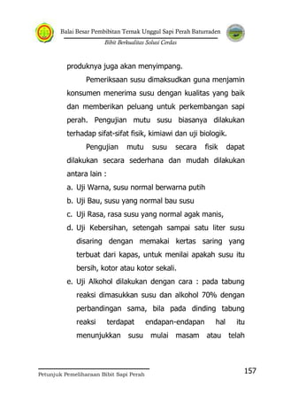 Balai Besar Pembibitan Ternak Unggul Sapi Perah Baturraden
Bibit Berkualitas Solusi Cerdas
Petunjuk Pemeliharaan Bibit Sapi Perah
157
produknya juga akan menyimpang.
Pemeriksaan susu dimaksudkan guna menjamin
konsumen menerima susu dengan kualitas yang baik
dan memberikan peluang untuk perkembangan sapi
perah. Pengujian mutu susu biasanya dilakukan
terhadap sifat-sifat fisik, kimiawi dan uji biologik.
Pengujian mutu susu secara fisik dapat
dilakukan secara sederhana dan mudah dilakukan
antara lain :
a. Uji Warna, susu normal berwarna putih
b. Uji Bau, susu yang normal bau susu
c. Uji Rasa, rasa susu yang normal agak manis,
d. Uji Kebersihan, setengah sampai satu liter susu
disaring dengan memakai kertas saring yang
terbuat dari kapas, untuk menilai apakah susu itu
bersih, kotor atau kotor sekali.
e. Uji Alkohol dilakukan dengan cara : pada tabung
reaksi dimasukkan susu dan alkohol 70% dengan
perbandingan sama, bila pada dinding tabung
reaksi terdapat endapan-endapan hal itu
menunjukkan susu mulai masam atau telah
 