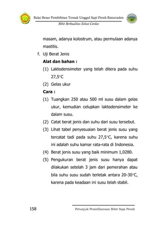 Balai Besar Pembibitan Ternak Unggul Sapi Perah Baturraden
Bibit Berkualitas Solusi Cerdas
Petunjuk Pemeliharaan Bibit Sapi Perah158
masam, adanya kolostrum, atau permulaan adanya
mastitis.
f. Uji Berat Jenis
Alat dan bahan :
(1) Laktodensimeter yang telah ditera pada suhu
27,5 C
(2) Gelas ukur
Cara :
(1) Tuangkan 250 atau 500 ml susu dalam gelas
ukur, kemudian celupkan laktodensimeter ke
dalam susu.
(2) Catat berat jenis dan suhu dari susu tersebut.
(3) Lihat tabel penyesuaian berat jenis susu yang
tercatat tadi pada suhu 27,5 C, karena suhu
ini adalah suhu kamar rata-rata di Indonesia.
(4) Berat jenis susu yang baik minimum 1,0280.
(5) Pengukuran berat jenis susu hanya dapat
dilakukan setelah 3 jam dari pemerahan atau
bila suhu susu sudah terletak antara 20-30 C,
karena pada keadaan ini susu telah stabil.
 