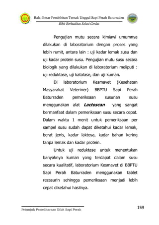 Balai Besar Pembibitan Ternak Unggul Sapi Perah Baturraden
Bibit Berkualitas Solusi Cerdas
Petunjuk Pemeliharaan Bibit Sapi Perah
159
Pengujian mutu secara kimiawi umumnya
dilakukan di laboratorium dengan proses yang
lebih rumit, antara lain : uji kadar lemak susu dan
uji kadar protein susu. Pengujian mutu susu secara
biologik yang dilakukan di laboratorium meliputi :
uji reduktase, uji katalase, dan uji kuman.
Di laboratorium Kesmavet (Kesehatan
Masyarakat Veteriner) BBPTU Sapi Perah
Baturraden pemeriksaan susunan susu
menggunakan alat Lactoscan yang sangat
bermanfaat dalam pemeriksaan susu secara cepat.
Dalam waktu 1 menit untuk pemeriksaan per
sampel susu sudah dapat diketahui kadar lemak,
berat jenis, kadar laktosa, kadar bahan kering
tanpa lemak dan kadar protein.
Untuk uji reduktase untuk menentukan
banyaknya kuman yang terdapat dalam susu
secara kualitatif, laboratorium Kesmavet di BBPTU
Sapi Perah Baturraden menggunakan tablet
rezasurin sehingga pemeriksaan menjadi lebih
cepat diketahui hasilnya.
 