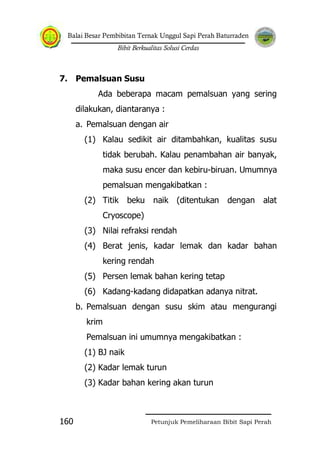 Balai Besar Pembibitan Ternak Unggul Sapi Perah Baturraden
Bibit Berkualitas Solusi Cerdas
Petunjuk Pemeliharaan Bibit Sapi Perah160
7. Pemalsuan Susu
Ada beberapa macam pemalsuan yang sering
dilakukan, diantaranya :
a. Pemalsuan dengan air
(1) Kalau sedikit air ditambahkan, kualitas susu
tidak berubah. Kalau penambahan air banyak,
maka susu encer dan kebiru-biruan. Umumnya
pemalsuan mengakibatkan :
(2) Titik beku naik (ditentukan dengan alat
Cryoscope)
(3) Nilai refraksi rendah
(4) Berat jenis, kadar lemak dan kadar bahan
kering rendah
(5) Persen lemak bahan kering tetap
(6) Kadang-kadang didapatkan adanya nitrat.
b. Pemalsuan dengan susu skim atau mengurangi
krim
Pemalsuan ini umumnya mengakibatkan :
(1) BJ naik
(2) Kadar lemak turun
(3) Kadar bahan kering akan turun
 