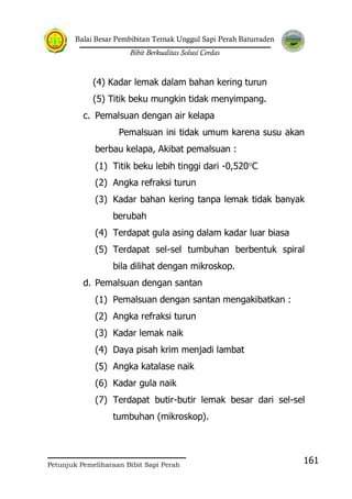 Balai Besar Pembibitan Ternak Unggul Sapi Perah Baturraden
Bibit Berkualitas Solusi Cerdas
Petunjuk Pemeliharaan Bibit Sapi Perah
161
(4) Kadar lemak dalam bahan kering turun
(5) Titik beku mungkin tidak menyimpang.
c. Pemalsuan dengan air kelapa
Pemalsuan ini tidak umum karena susu akan
berbau kelapa, Akibat pemalsuan :
(1) Titik beku lebih tinggi dari -0,520 C
(2) Angka refraksi turun
(3) Kadar bahan kering tanpa lemak tidak banyak
berubah
(4) Terdapat gula asing dalam kadar luar biasa
(5) Terdapat sel-sel tumbuhan berbentuk spiral
bila dilihat dengan mikroskop.
d. Pemalsuan dengan santan
(1) Pemalsuan dengan santan mengakibatkan :
(2) Angka refraksi turun
(3) Kadar lemak naik
(4) Daya pisah krim menjadi lambat
(5) Angka katalase naik
(6) Kadar gula naik
(7) Terdapat butir-butir lemak besar dari sel-sel
tumbuhan (mikroskop).
 