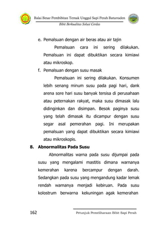 Balai Besar Pembibitan Ternak Unggul Sapi Perah Baturraden
Bibit Berkualitas Solusi Cerdas
Petunjuk Pemeliharaan Bibit Sapi Perah162
e. Pemalsuan dengan air beras atau air tajin
Pemalsuan cara ini sering dilakukan.
Pemalsuan ini dapat dibuktikan secara kimiawi
atau mikroskop.
f. Pemalsuan dengan susu masak
Pemalsuan ini sering dilakukan. Konsumen
lebih senang minum susu pada pagi hari, dank
arena sore hari susu banyak tersisa di perusahaan
atau peternakan rakyat, maka susu dimasak lalu
didinginkan dan disimpan. Besok paginya susu
yang telah dimasak itu dicampur dengan susu
segar asal pemerahan pagi. Ini merupakan
pemalsuan yang dapat dibuktikan secara kimiawi
atau mikroskopis.
8. Abnormalitas Pada Susu
Abnormalitas warna pada susu dijumpai pada
susu yang mengalami mastitis dimana warnanya
kemerahan karena bercampur dengan darah.
Sedangkan pada susu yang mengandung kadar lemak
rendah warnanya menjadi kebiruan. Pada susu
kolostrum berwarna kekuningan agak kemerahan
 