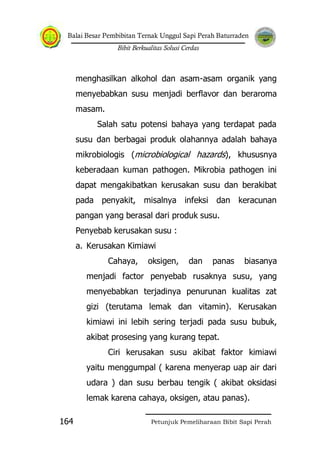 Balai Besar Pembibitan Ternak Unggul Sapi Perah Baturraden
Bibit Berkualitas Solusi Cerdas
Petunjuk Pemeliharaan Bibit Sapi Perah164
menghasilkan alkohol dan asam-asam organik yang
menyebabkan susu menjadi berflavor dan beraroma
masam.
Salah satu potensi bahaya yang terdapat pada
susu dan berbagai produk olahannya adalah bahaya
mikrobiologis (microbiological hazards), khususnya
keberadaan kuman pathogen. Mikrobia pathogen ini
dapat mengakibatkan kerusakan susu dan berakibat
pada penyakit, misalnya infeksi dan keracunan
pangan yang berasal dari produk susu.
Penyebab kerusakan susu :
a. Kerusakan Kimiawi
Cahaya, oksigen, dan panas biasanya
menjadi factor penyebab rusaknya susu, yang
menyebabkan terjadinya penurunan kualitas zat
gizi (terutama lemak dan vitamin). Kerusakan
kimiawi ini lebih sering terjadi pada susu bubuk,
akibat prosesing yang kurang tepat.
Ciri kerusakan susu akibat faktor kimiawi
yaitu menggumpal ( karena menyerap uap air dari
udara ) dan susu berbau tengik ( akibat oksidasi
lemak karena cahaya, oksigen, atau panas).
 