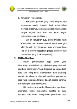 Balai Besar Pembibitan Ternak Unggul Sapi Perah Baturraden
Bibit Berkualitas Solusi Cerdas
Petunjuk Pemeliharaan Bibit Sapi Perah
165
b. Kerusakan Mikrobiologis
Komposisi gizi susu yang prima ternyata juga
merupakan media “empuk” bagi pertumbuhan
mikroba. Biasanya, kerusakan akibat mikroba lebih
banyak terjadi pada susu cair (susu segar,
pasteurisasi, atau sterilisasi ).
Ciri-ciri kerusakan susu akibat mikroba yaitu
aroma dan cita rasanya menjadi asam, susu jadi
lebih kental, dan kemasan susu menggembung
(hal ini biasanya disebabkan proses sterilisasi atau
pasteurisasi yang tidak sempurna ).
9. Uji Kualitas Susu
Dalam pemeliharaan sapi perah yang
diharapkan adalah hasil produksi susu yang diperoleh
dari hasil pemerahan. Yang dimaksud air susu adalah
susu sapi yang tidak ditambahkan atau dikurangi
sesuatu kedalamnya, diperoleh dari hasil pemerahan
sapi yang sehat dan teratur, diperah secara kontinyu
dan sekaligus secara sempurna.
Uji kualitas susu perlu dilaksanakan dan harus
dikerjakan untuk mengetahui kualitas air susu
tersebut atau untuk menghindari pemalsuan atau
 