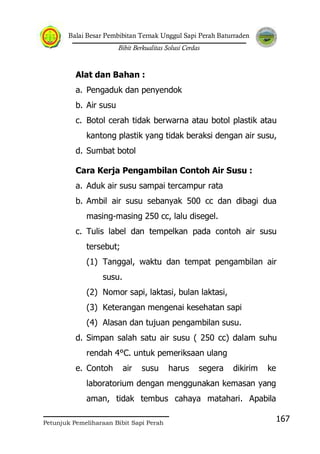 Balai Besar Pembibitan Ternak Unggul Sapi Perah Baturraden
Bibit Berkualitas Solusi Cerdas
Petunjuk Pemeliharaan Bibit Sapi Perah
167
Alat dan Bahan :
a. Pengaduk dan penyendok
b. Air susu
c. Botol cerah tidak berwarna atau botol plastik atau
kantong plastik yang tidak beraksi dengan air susu,
d. Sumbat botol
Cara Kerja Pengambilan Contoh Air Susu :
a. Aduk air susu sampai tercampur rata
b. Ambil air susu sebanyak 500 cc dan dibagi dua
masing-masing 250 cc, lalu disegel.
c. Tulis label dan tempelkan pada contoh air susu
tersebut;
(1) Tanggal, waktu dan tempat pengambilan air
susu.
(2) Nomor sapi, laktasi, bulan laktasi,
(3) Keterangan mengenai kesehatan sapi
(4) Alasan dan tujuan pengambilan susu.
d. Simpan salah satu air susu ( 250 cc) dalam suhu
rendah 4°C. untuk pemeriksaan ulang
e. Contoh air susu harus segera dikirim ke
laboratorium dengan menggunakan kemasan yang
aman, tidak tembus cahaya matahari. Apabila
 