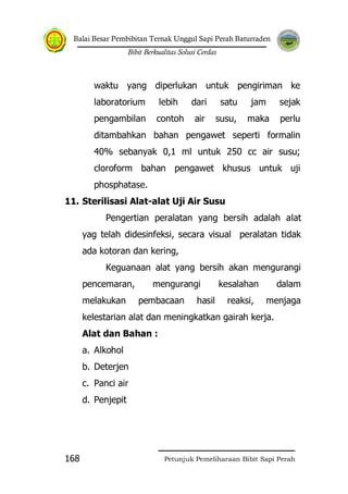 Balai Besar Pembibitan Ternak Unggul Sapi Perah Baturraden
Bibit Berkualitas Solusi Cerdas
Petunjuk Pemeliharaan Bibit Sapi Perah168
waktu yang diperlukan untuk pengiriman ke
laboratorium lebih dari satu jam sejak
pengambilan contoh air susu, maka perlu
ditambahkan bahan pengawet seperti formalin
40% sebanyak 0,1 ml untuk 250 cc air susu;
cloroform bahan pengawet khusus untuk uji
phosphatase.
11. Sterilisasi Alat-alat Uji Air Susu
Pengertian peralatan yang bersih adalah alat
yag telah didesinfeksi, secara visual peralatan tidak
ada kotoran dan kering,
Keguanaan alat yang bersih akan mengurangi
pencemaran, mengurangi kesalahan dalam
melakukan pembacaan hasil reaksi, menjaga
kelestarian alat dan meningkatkan gairah kerja.
Alat dan Bahan :
a. Alkohol
b. Deterjen
c. Panci air
d. Penjepit
 