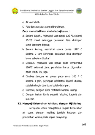 Balai Besar Pembibitan Ternak Unggul Sapi Perah Baturraden
Bibit Berkualitas Solusi Cerdas
Petunjuk Pemeliharaan Bibit Sapi Perah
169
e. Air mendidih
f. Rak dan alat-alat yang dibersihkan.
Cara mensterilisasi alat-alat uji susu :
a. Secara basah., memakai uap panas 120 °C selama
15-20 menit sehingga peralatan bisa disimpan
lama sebelum dipakai.
b. Secara kering, memakai udara panas 170° C
selama 2 jam sehingga peralatan bisa disimpan
lama sebelum dipakai.
c. Dikukus, memakai uap panas pada temperatur
100°C selama1 jam, peralatan harus digunakan
pada waktu itu juga.
d. Direbus dengan air panas pada suhu 100 ° C
selama 1 jam, sehingga peralatan segera dipakai
setelah dingin dan tidak boleh disimpan.
e. Dijemur, dengan sinar matahari sampai kering.
f. Dengan bahan kimia seperti, alkohol, kaporit dan
lain-lain
12. Menguji Kebersihan Air Susu dengan Uji Saring
Bertujuan untuk mengetahui tingkat kebersihan
air susu, dengan melihat jumlah kotoran dan
perubahan warna pada kapas penyaring.
 