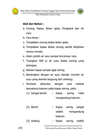 Balai Besar Pembibitan Ternak Unggul Sapi Perah Baturraden
Bibit Berkualitas Solusi Cerdas
Petunjuk Pemeliharaan Bibit Sapi Perah170
Alat dan Bahan :
a. Corong, Kapas, Beker glass, Pengaduk dan Air
susu
b. Cara Kerja :
c. Tempatkan corong diatas beker glass
d. Tempatkan kapas diatas corong sambil ditipiskan
secara merata,
e. Aduk contoh air susu sampai tercampur rata.
f. Tuangkan 500 cc air susu diatas corong yang
berkapas.
g. Biarkan kapas sampai agak kering
h. Bandingkan dengan air susu standar (contoh air
susu yang diambil langsung dari ambing).
i. Penilaian dilakukan dengan cara melihat
banyaknya kotoran pada kapas saring, yaitu:
(1) Sangat bersih : Kapas saring ridak
mengandung kotoran.
(2) Bersih : Kapas saring sangat
sedikit mengandung
kotoran.
(3) Sedang : Kapas saring sedikit
 