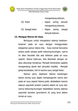 Balai Besar Pembibitan Ternak Unggul Sapi Perah Baturraden
Bibit Berkualitas Solusi Cerdas
Petunjuk Pemeliharaan Bibit Sapi Perah
171
mengandung kotoran.
(4) Kotor : Kapas saring banyak
mengandung kotoran.
(5) Sangat kotor : Kapas saring sangat
banyak kotoran.
13. Menguji Warna Air Susu
Bertujuan untuk mengetahui adanya kelainan-
kelainan pada air susu dengan menggunakan
ketajaman panca indera kita. Susu normal berwama
antara putih sampai putih kekuning-kuningan, warna
ini akan berubah bila ada kelainan pada air susu
seperti: Wama kebiruan, bila ditambah dengan air
atau dikurangi lemaknya. Menjadi kemerahan apabila
mengandung darah dari penyakit mastitis. Menjadi
gelap kecoklatan, hal ini karena susu sangat kotor.
Namun perlu dipahami bahwa kandungan
bahan kering susu dapat mempengaruhi warna dari
pada air susu seperti Wama putih, disebabkan karena
adanya sejumlah protein (casein) dalam air susu dan
warna kekuning-kuningan disebabkan karena adanya
sejumlah karotein (provitamin A) yang larut dalam
lemak air susu.
 