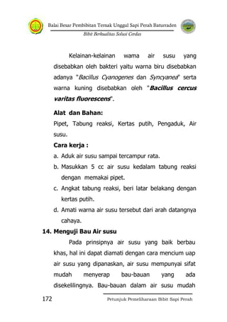 Balai Besar Pembibitan Ternak Unggul Sapi Perah Baturraden
Bibit Berkualitas Solusi Cerdas
Petunjuk Pemeliharaan Bibit Sapi Perah172
Kelainan-kelainan wama air susu yang
disebabkan oleh bakteri yaitu warna biru disebabkan
adanya "Bacillus Cyanogenes dan Syncyanea" serta
warna kuning disebabkan oleh "Bacillus cercus
varitas fluorescens".
Alat dan Bahan:
Pipet, Tabung reaksi, Kertas putih, Pengaduk, Air
susu.
Cara kerja :
a. Aduk air susu sampai tercampur rata.
b. Masukkan 5 cc air susu kedalam tabung reaksi
dengan memakai pipet.
c. Angkat tabung reaksi, beri latar belakang dengan
kertas putih.
d. Amati warna air susu tersebut dari arah datangnya
cahaya.
14. Menguji Bau Air susu
Pada prinsipnya air susu yang baik berbau
khas, hal ini dapat diamati dengan cara mencium uap
air susu yang dipanaskan, air susu mempunyai sifat
mudah menyerap bau-bauan yang ada
disekelilingnya. Bau-bauan dalam air susu mudah
 