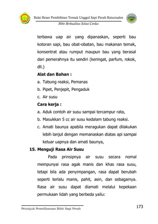 Balai Besar Pembibitan Ternak Unggul Sapi Perah Baturraden
Bibit Berkualitas Solusi Cerdas
Petunjuk Pemeliharaan Bibit Sapi Perah
173
terbawa uap air yang dipanaskan, seperti bau
kotoran sapi, bau obat-obatan, bau makanan temak,
konsentrat atau rumput maupun bau yang berasal
dari pemerahnya itu sendiri (keringat, parfum, rokok,
dll.)
Alat dan Bahan :
a. Tabung reaksi, Pemanas
b. Pipet, Penjepit, Pengaduk
c. Air susu
Cara kerja :
a. Aduk contoh air susu sampai tercampur rata,
b. Masukkan 5 cc air susu kedalam tabung reaksi.
c. Amati baunya apabila meragukan dapat dilakukan
lebih lanjut dengan memanaskan diatas api sampai
keluar uapnya dan amati baunya,
15. Menguji Rasa Air Susu
Pada prinsipnya air susu secara nomal
mempunyai rasa agak manis dan khas rasa susu,
tetapi bila ada penyimpangan, rasa dapat berubah
seperti terlalu manis, pahit, asin, dan sebagainya.
Rasa air susu dapat diamati melalui kepekaan
permukaan lidah yang berbeda yailu:
 