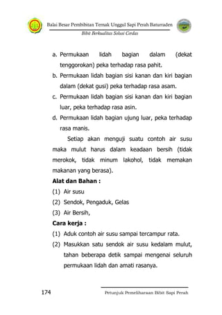 Balai Besar Pembibitan Ternak Unggul Sapi Perah Baturraden
Bibit Berkualitas Solusi Cerdas
Petunjuk Pemeliharaan Bibit Sapi Perah174
a. Permukaan lidah bagian dalam (dekat
tenggorokan) peka terhadap rasa pahit.
b. Permukaan lidah bagian sisi kanan dan kiri bagian
dalam (dekat gusi) peka terhadap rasa asam.
c. Permukaan lidah bagian sisi kanan dan kiri bagian
luar, peka terhadap rasa asin.
d. Permukaan lidah bagian ujung luar, peka terhadap
rasa manis.
Setiap akan menguji suatu contoh air susu
maka mulut harus dalam keadaan bersih (tidak
merokok, tidak minum lakohol, tidak memakan
makanan yang berasa).
Alat dan Bahan :
(1) Air susu
(2) Sendok, Pengaduk, Gelas
(3) Air Bersih,
Cara kerja :
(1) Aduk contoh air susu sampai tercampur rata.
(2) Masukkan satu sendok air susu kedalam mulut,
tahan beberapa detik sampai mengenai seluruh
permukaan lidah dan amati rasanya.
 