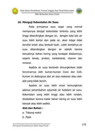 Balai Besar Pembibitan Ternak Unggul Sapi Perah Baturraden
Bibit Berkualitas Solusi Cerdas
Petunjuk Pemeliharaan Bibit Sapi Perah
175
16. Menguji Kekentalan Air Susu
Pada prinsipnya susu segar yang normal
mempunyai derajat kekentalan tertentu yang lebih
tinggi dibandingkan dengan air, dengan kata lain air
susu lebih kental dari pada air, akan tetapi tidak
bersifat lendir atau berbutir-butir. Lebih kentalnya air
susu dibandingkan dengan air adalah karena
banyaknya bahan kering yang terdapat didalamnya,
seperti lemak, protein, karbohidrat, vitamin dan
mineral.
Apabila air susu berlendir dimungkinkan telah
tercemarnya oleh kuman-kuman Cocci dan Colli.
Kuman ini datangnya dari air sisa makanan atau alat-
alat yang tidak bersih.
Apabila air susu lebih encer kemungkinan
adanya penambahan sejumlah air kedalam air susu.
Kekentalan yang lebih tinggi atau lebih rendah,
disebabkan karena kadar bahan kering air susu lebih
banyak atau lebih sedikit.
Alat dan Bahan :
a. Tabung reaksi
b. Pipet
 