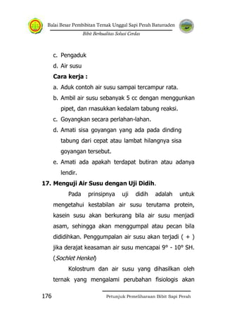 Balai Besar Pembibitan Ternak Unggul Sapi Perah Baturraden
Bibit Berkualitas Solusi Cerdas
Petunjuk Pemeliharaan Bibit Sapi Perah176
c. Pengaduk
d. Air susu
Cara kerja :
a. Aduk contoh air susu sampai tercampur rata.
b. Ambil air susu sebanyak 5 cc dengan menggunkan
pipet, dan rnasukkan kedalam tabung reaksi.
c. Goyangkan secara perlahan-lahan.
d. Amati sisa goyangan yang ada pada dinding
tabung dari cepat atau lambat hilangnya sisa
goyangan tersebut.
e. Amati ada apakah terdapat butiran atau adanya
lendir.
17. Menguji Air Susu dengan Uji Didih.
Pada prinsipnya uji didih adalah untuk
mengetahui kestabilan air susu terutama protein,
kasein susu akan berkurang bila air susu menjadi
asam, sehingga akan menggumpal atau pecan bila
dididihkan. Penggumpalan air susu akan terjadi ( + )
jika derajat keasaman air susu mencapai 9° - 10° SH.
(Sochlet Henkel)
Kolostrum dan air susu yang dihasilkan oleh
ternak yang mengalami perubahan fisiologis akan
 