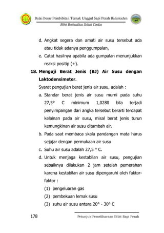 Balai Besar Pembibitan Ternak Unggul Sapi Perah Baturraden
Bibit Berkualitas Solusi Cerdas
Petunjuk Pemeliharaan Bibit Sapi Perah178
d. Angkat segera dan amati air susu tersebut ada
atau tidak adanya penggumpalan,
e. Catat hasilnya apabila ada gumpalan menunjukkan
reaksi positip (+).
18. Menguji Berat Jenis (BJ) Air Susu dengan
Laktodensimeter.
Syarat pengujian berat jenis air susu, adalah :
a. Standar berat jenis air susu murni pada suhu
27,5° C minimum 1,0280 bila terjadi
penyimpangan dari angka tersebut berarti terdapat
kelainan pada air susu, misal berat jenis turun
kemungkinan air susu ditambah air.
b. Pada saat membaca skala pandangan mata harus
sejajar dengan permukaan air susu
c. Suhu air susu adalah 27,5 ° C.
d. Untuk menjaga kestabilan air susu, pengujian
sebaiknya dilakukan 2 jam setelah pemerahan
karena kestabilan air susu dipengaruhi oleh faktor-
faktor :
(1) pengeluaran gas
(2) pembekuan lemak susu
(3) suhu air susu antara 20° - 30° C
 