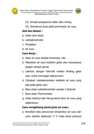 Balai Besar Pembibitan Ternak Unggul Sapi Perah Baturraden
Bibit Berkualitas Solusi Cerdas
Petunjuk Pemeliharaan Bibit Sapi Perah
179
(4) tempat pengukuran datar atau miring.
(5) banyaknya busa pada permukaan air susu.
Alat dan Bahan :
a. Gelas ukur besar
b. Laktodensimeter
c. Pengaduk
d. Air susu
Cara Kerja :
a. Aduk air susu sampai tercampur rata
b. Masukkan air susu kedalam gelas ukur secukupnya
jangan sampai penuh.
c. Lakukan dengan hati-hati melalui dinding gelas
ukur untuk mencegah adanya buih.
d. Celupkan Laktodensimeter kedalam air susu yang
ada pada gelas ukur.
e. Baca skala Laktodensimeter sampai 3 desimal.
f. Baca skala Thermometer
g. Catat hasilnya dan hitung berat jenis air susu yang
sebenamya.
Cara mcnghitung berat jenis air susu :
a. Kenaikan atau penurunan temperatur air susu dari
suhu standar sebanyak 1° C maka berat jenisnya
 