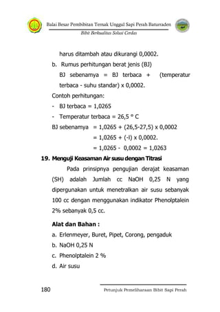 Balai Besar Pembibitan Ternak Unggul Sapi Perah Baturraden
Bibit Berkualitas Solusi Cerdas
Petunjuk Pemeliharaan Bibit Sapi Perah180
harus ditambah atau dikurangi 0,0002.
b. Rumus perhitungan berat jenis (BJ)
BJ sebenamya = BJ terbaca + (temperatur
terbaca - suhu standar) x 0,0002.
Contoh perhitungan:
- BJ terbaca = 1,0265
- Temperatur terbaca = 26,5 ° C
BJ sebenamya = 1,0265 + (26,5-27,5) x 0,0002
= 1,0265 + (-l) x 0,0002.
= 1,0265 - 0,0002 = 1,0263
19. Menguji Keasaman Air susudengan Titrasi
Pada prinsipnya pengujian derajat keasaman
(SH) adalah Jumlah cc NaOH 0,25 N yang
dipergunakan untuk menetralkan air susu sebanyak
100 cc dengan menggunakan indikator Phenolptalein
2% sebanyak 0,5 cc.
Alat dan Bahan :
a. Erlenmeyer, Buret, Pipet, Corong, pengaduk
b. NaOH 0,25 N
c. Phenolptalein 2 %
d. Air susu
 
