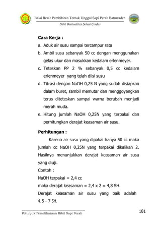 Balai Besar Pembibitan Ternak Unggul Sapi Perah Baturraden
Bibit Berkualitas Solusi Cerdas
Petunjuk Pemeliharaan Bibit Sapi Perah
181
Cara Kerja :
a. Aduk air susu sampai tercampur rata
b. Ambil susu sebanyak 50 cc dengan menggunakan
gelas ukur dan masukkan kedalam erlenmeyer.
c. Teteskan PP 2 % sebanyak 0,5 cc kedalam
erlenmeyer yang telah diisi susu
d. Titrasi dengan NaOH 0,25 N yang sudah disiapkan
dalam buret, sambil memutar dan menggoyangkan
terus diteteskan sampai warna berubah menjadi
merah muda.
e. Hitung jumlah NaOH 0,25N yang terpakai dan
perhitungkan derajat keasaman air susu.
Perhitungan :
Karena air susu yang dipakai hanya 50 cc maka
jumlah cc NaOH 0,25N yang terpakai dikalikan 2.
Hasilnya menunjukkan derajat keasaman air susu
yang diuji.
Contoh :
NaOH terpakai = 2,4 cc
maka derajat keasaman = 2,4 x 2 = 4,8 SH.
Derajat keasaman air susu yang baik adalah
4,5 - 7 SH.
 
