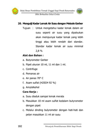 Balai Besar Pembibitan Ternak Unggul Sapi Perah Baturraden
Bibit Berkualitas Solusi Cerdas
Petunjuk Pemeliharaan Bibit Sapi Perah182
20. Menguiji Kadar Lemak Air Susudengan MetodeGerber
Tujuan : Untuk mengetahui kadar lemak dalam air
susu seperti air susu yang dipalsukan
akan mempunyai kadar lemak yang lebih
tinggi atau lebih rendah dari standar.
Standar kadar lemak air susu minimal
2,8 %
Alat dan Bahan :
a. Butyrometer Gerber
b. Pipet ukuran 10 ml, 11 ml dan 1 ml.
c. Centrifuge
d. Pemanas air
e. Air panas 70° C
f. Asam sulfat (H2SO4 92 %)
g. Amylalkohol
Cara Kerja :
a. Susu diaduk sampai lemak merata
b. Masukkan 10 ml asam sulfat kedalam butyrometer
dengan pipet
c. Melalui dinding bulyrometer dengan hati-hati dan
pelan masukkan 11 ml air susu
 