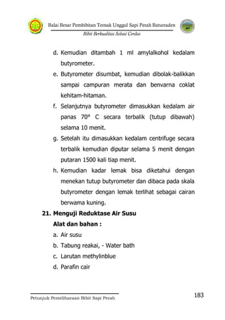 Balai Besar Pembibitan Ternak Unggul Sapi Perah Baturraden
Bibit Berkualitas Solusi Cerdas
Petunjuk Pemeliharaan Bibit Sapi Perah
183
d. Kemudian ditambah 1 ml amylalkohol kedalam
butyrometer.
e. Butyrometer disumbat, kemudian dibolak-balikkan
sampai campuran merata dan benvarna coklat
kehitam-hitaman.
f. Selanjutnya butyrometer dimasukkan kedalam air
panas 70° C secara terbalik (tutup dibawah)
selama 10 menit.
g. Setelah itu dimasukkan kedalam centrifuge secara
terbalik kemudian diputar selama 5 menit dengan
putaran 1500 kali tiap menit.
h. Kemudian kadar lemak bisa diketahui dengan
menekan tutup butyrometer dan dibaca pada skala
butyrometer dengan lemak terlihat sebagai cairan
berwama kuning.
21. Menguji Reduktase Air Susu
Alat dan bahan :
a. Air susu
b. Tabung reakai, - Water bath
c. Larutan methylinblue
d. Parafin cair
 