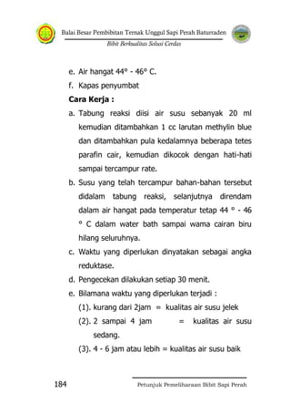 Balai Besar Pembibitan Ternak Unggul Sapi Perah Baturraden
Bibit Berkualitas Solusi Cerdas
Petunjuk Pemeliharaan Bibit Sapi Perah184
e. Air hangat 44° - 46° C.
f. Kapas penyumbat
Cara Kerja :
a. Tabung reaksi diisi air susu sebanyak 20 ml
kemudian ditambahkan 1 cc larutan methylin blue
dan ditambahkan pula kedalamnya beberapa tetes
parafin cair, kemudian dikocok dengan hati-hati
sampai tercampur rate.
b. Susu yang telah tercampur bahan-bahan tersebut
didalam tabung reaksi, selanjutnya direndam
dalam air hangat pada temperatur tetap 44 ° - 46
° C dalam water bath sampai wama cairan biru
hilang seluruhnya.
c. Waktu yang diperlukan dinyatakan sebagai angka
reduktase.
d. Pengecekan dilakukan setiap 30 menit.
e. Bilamana waktu yang diperlukan terjadi :
(1). kurang dari 2jam = kualitas air susu jelek
(2). 2 sampai 4 jam = kualitas air susu
sedang.
(3). 4 - 6 jam atau lebih = kualitas air susu baik
 