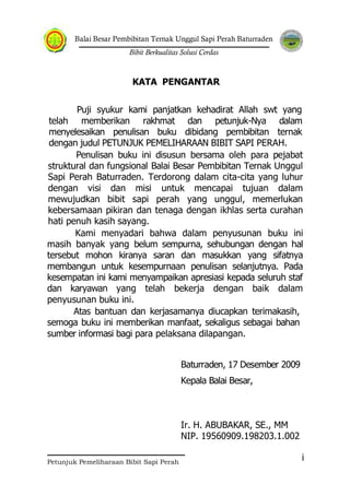 Balai Besar Pembibitan Ternak Unggul Sapi Perah Baturraden
Bibit Berkualitas Solusi Cerdas
Petunjuk Pemeliharaan Bibit Sapi Perah
i
KATA PENGANTAR
Puji syukur kami panjatkan kehadirat Allah swt yang
telah memberikan rakhmat dan petunjuk-Nya dalam
menyelesaikan penulisan buku dibidang pembibitan ternak
dengan judul PETUNJUK PEMELIHARAAN BIBIT SAPI PERAH.
Penulisan buku ini disusun bersama oleh para pejabat
struktural dan fungsional Balai Besar Pembibitan Ternak Unggul
Sapi Perah Baturraden. Terdorong dalam cita-cita yang luhur
dengan visi dan misi untuk mencapai tujuan dalam
mewujudkan bibit sapi perah yang unggul, memerlukan
kebersamaan pikiran dan tenaga dengan ikhlas serta curahan
hati penuh kasih sayang.
Kami menyadari bahwa dalam penyusunan buku ini
masih banyak yang belum sempurna, sehubungan dengan hal
tersebut mohon kiranya saran dan masukkan yang sifatnya
membangun untuk kesempurnaan penulisan selanjutnya. Pada
kesempatan ini kami menyampaikan apresiasi kepada seluruh staf
dan karyawan yang telah bekerja dengan baik dalam
penyusunan buku ini.
Atas bantuan dan kerjasamanya diucapkan terimakasih,
semoga buku ini memberikan manfaat, sekaligus sebagai bahan
sumber informasi bagi para pelaksana dilapangan.
Baturraden, 17 Desember 2009
Kepala Balai Besar,
Ir. H. ABUBAKAR, SE., MM
NIP. 19560909.198203.1.002
 