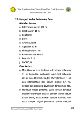 Balai Besar Pembibitan Ternak Unggul Sapi Perah Baturraden
Bibit Berkualitas Solusi Cerdas
Petunjuk Pemeliharaan Bibit Sapi Perah
185
22. Menguji Kadar Protein Air Susu
Alat dan bahan
a. Erlenmeyer ukuran 100 ml
b. Pipet ukuran 11 ml
c. SpuitaOml
d. Buret
e. Air susu 20 ml
f. Aquadest 20 ml
g. Phenophtalein 1 ml
h. Kalium oksalat 0,4 ml
i. Formalin 2 nil
j. NaOHO,lN
Cara keria :
a. Masukkan air susu kedalam erlenmeyer sebanyak
11 ml kemudian tambahkan aqua-dest sebanyak
20 ml dan ditambah larutan Phenolphtalein 1 ml
dan ditambahkan lagi Kalium oksalat 0,4 ml,
dikocok dan digoyang-goyangkan dengan hati-hati.
b. Membuat titrasi pertama, yaitu larutan tersebut
didalam erlenmeyer dititrasi dengan larutan NaOH
dalam buret, dilaksanakan dengan hati-hati dan
terus sampai terjadi perubahan warna menjadi
 