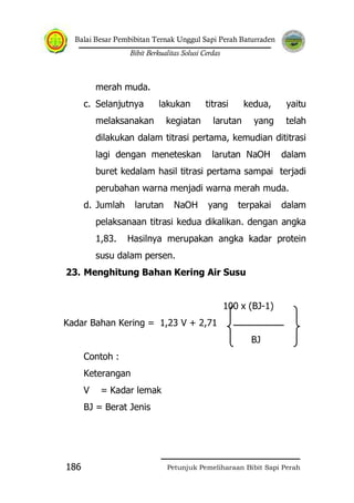 Balai Besar Pembibitan Ternak Unggul Sapi Perah Baturraden
Bibit Berkualitas Solusi Cerdas
Petunjuk Pemeliharaan Bibit Sapi Perah186
merah muda.
c. Selanjutnya lakukan titrasi kedua, yaitu
melaksanakan kegiatan larutan yang telah
dilakukan dalam titrasi pertama, kemudian dititrasi
lagi dengan meneteskan larutan NaOH dalam
buret kedalam hasil titrasi pertama sampai terjadi
perubahan warna menjadi warna merah muda.
d. Jumlah larutan NaOH yang terpakai dalam
pelaksanaan titrasi kedua dikalikan. dengan angka
1,83. Hasilnya merupakan angka kadar protein
susu dalam persen.
23. Menghitung Bahan Kering Air Susu
100 x (BJ-1)
Kadar Bahan Kering = 1,23 V + 2,71
BJ
Contoh :
Keterangan
V = Kadar lemak
BJ = Berat Jenis
 