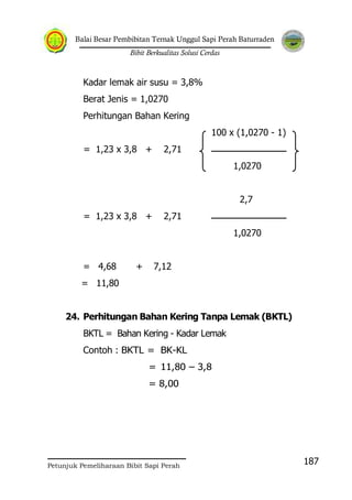 Balai Besar Pembibitan Ternak Unggul Sapi Perah Baturraden
Bibit Berkualitas Solusi Cerdas
Petunjuk Pemeliharaan Bibit Sapi Perah
187
Kadar lemak air susu = 3,8%
Berat Jenis = 1,0270
Perhitungan Bahan Kering
100 x (1,0270 - 1)
= 1,23 x 3,8 + 2,71
1,0270
2,7
= 1,23 x 3,8 + 2,71
1,0270
= 4,68 + 7,12
= 11,80
24. Perhitungan Bahan Kering Tanpa Lemak (BKTL)
BKTL = Bahan Kering - Kadar Lemak
Contoh : BKTL = BK-KL
= 11,80 – 3,8
= 8,00
 