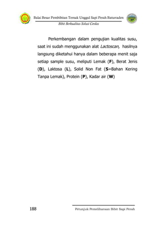 Balai Besar Pembibitan Ternak Unggul Sapi Perah Baturraden
Bibit Berkualitas Solusi Cerdas
Petunjuk Pemeliharaan Bibit Sapi Perah188
Perkembangan dalam pengujian kualitas susu,
saat ini sudah menggunakan alat Lactoscan, hasilnya
langsung diketahui hanya dalam beberapa menit saja
setiap sample susu, meliputi Lemak (F), Berat Jenis
(D), Laktosa (L), Solid Non Fat (S=Bahan Kering
Tanpa Lemak), Protein (P), Kadar air (W)
 