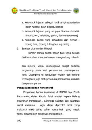 Balai Besar Pembibitan Ternak Unggul Sapi Perah Baturraden
Bibit Berkualitas Solusi Cerdas
Petunjuk Pemeliharaan Bibit Sapi Perah190
a. Kelompok hijauan sebagai hasil samping pertanian
(daun nangka, daun pisang, ketela)
b. Kelompok hijauan yang sengaja ditanam (kedelai.
lamtoro, turi, kaliandra, gamal, dan centerosema)
c. Kelompok bahan yang dihasilkan dari hewan :
tepung ikan, tepung tulang,tepung cacing .
3. Sumber Vitamin dan Mineral
Hampir semua bahan pakan baik yang berasal
dari tumbuhan maupun hewan, mengandung vitamin
dan mineral, walau kandunganya sangat berbeda
tergantung pada saat pemanenan, penyimpanan,
jenis. Disamping itu kandungan vitamin dan mineral
terpengaruh juga oleh perlakuan pemanasan, oksidasi
dan penyimpanan.
Pengadaan Bahan Konsentrat
Pengadaan bahan konsentrat di BBPTU Sapi Perah
Baturraden, diatur Kepala Balai melalui Kepala Bidang
Pelayanan Pembibitan , Sehingga kualitas dan kuantitas
dapat maksimal . Agar dapat diperoleh hasil yang
maksimal maka setiap bahan konsentrat yang masuk
selalu diawasi oleh pengawas mutu pakan .
 