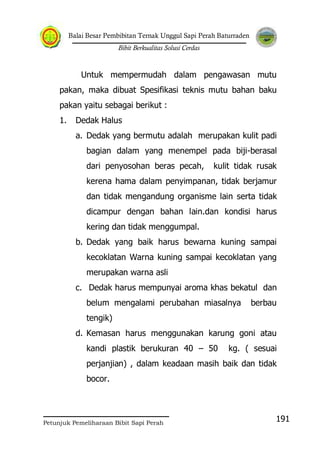 Balai Besar Pembibitan Ternak Unggul Sapi Perah Baturraden
Bibit Berkualitas Solusi Cerdas
Petunjuk Pemeliharaan Bibit Sapi Perah
191
Untuk mempermudah dalam pengawasan mutu
pakan, maka dibuat Spesifikasi teknis mutu bahan baku
pakan yaitu sebagai berikut :
1. Dedak Halus
a. Dedak yang bermutu adalah merupakan kulit padi
bagian dalam yang menempel pada biji-berasal
dari penyosohan beras pecah, kulit tidak rusak
kerena hama dalam penyimpanan, tidak berjamur
dan tidak mengandung organisme lain serta tidak
dicampur dengan bahan lain.dan kondisi harus
kering dan tidak menggumpal.
b. Dedak yang baik harus bewarna kuning sampai
kecoklatan Warna kuning sampai kecoklatan yang
merupakan warna asli
c. Dedak harus mempunyai aroma khas bekatul dan
belum mengalami perubahan miasalnya berbau
tengik)
d. Kemasan harus menggunakan karung goni atau
kandi plastik berukuran 40 – 50 kg. ( sesuai
perjanjian) , dalam keadaan masih baik dan tidak
bocor.
 