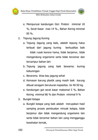 Balai Besar Pembibitan Ternak Unggul Sapi Perah Baturraden
Bibit Berkualitas Solusi Cerdas
Petunjuk Pemeliharaan Bibit Sapi Perah192
e. Mempunyai kandungan Gizi: Protein minimal 10
%, Serat Kasar max 14 %., Bahan Kering minimal
85 %.
2. Tepung Jagung Kuning
a. Tepung Jagung yang baik, adalah tepung halus
terbuat dari jagung kuning berkualitas baik
tidak rusak karena hama, tidak berjamur, tidak
mengandung organisme serta tidak tercemar dan
tercampur bahan lain
b. Tepung jagung yang baik bewarna: kuning
kekuningan
c. Beraroma khas bau jagung sehat
d. Kemasan karung plastik yang masih baik karung
dibuat seragam berukuran kapasitas. Isi 40-50 kg.
e. Kandungan gizi serat kasar maksimal 5 %, Bahan
Kering minimal 86 % dan Protein minimal 9 %
3. Bungkil Kelapa
a. Bungkil kelapa yang baik adalah merupakan hasil
samping proses pembuatan minyak kelapa, tidak
berjamur dan tidak mengandung organisme lain
serta tidak tercemar bahan lain yang mengganggu
kesehatan ternak,
 