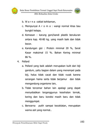 Balai Besar Pembibitan Ternak Unggul Sapi Perah Baturraden
Bibit Berkualitas Solusi Cerdas
Petunjuk Pemeliharaan Bibit Sapi Perah
193
b. W a r n a coklat kehitaman,
c. Mempunyai A r o m a : wangi normal khas bau
bungkil kelapa.
d. Kemasan : karung goni/kandi plastik berukuran
antara kap. 40-80 kg. yang masih baik dan tidak
bocor.
e. Kandungan gizi : Protein minimal 20 %, Serat
Kasar maksimal 15 %. Bahan Kering minimal
86 %.
4. Pollard
a. Pollard yang baik adalah merupakan kulit dari biji
gandum, yaitu bagian dalam yang menempel pada
biji, halus tidak cacat dan tidak rusak karena
serangan hama serta tidak berjamur dan tidak
mengandung organisme lain,
b. Tidak tercemar bahan lain apalagi yang dapat
menyebabkan terganggunya kesehatan ternak,
kering dan baru kondisi masih baru dan tidak
menggumpal.
c. Berwarna putih sampai kecoklatan, merupakan
warna asli yang normal..
 