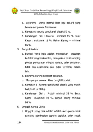 Balai Besar Pembibitan Ternak Unggul Sapi Perah Baturraden
Bibit Berkualitas Solusi Cerdas
Petunjuk Pemeliharaan Bibit Sapi Perah194
d. Beraroma wangi normal khas bau pollard yang
belum mengalami fermentasi.
e. Kemasan: karung goni/kandi plastic 50 kg.
f. Kandungan Gizi : Protein: minimal 15 % Serat
Kasar : maksimal 11 %, Bahan Kering = minimal
86 %
5. Bungkil Kedelai
a. Bungkil yang baik adalah merupakan pecahan
kedelai yang berkualitas, merupakan hasil samping
proses pembuatan minyak kedelai, tidak berjamur,
tidak ada organisme lain, tidak tercemar bahan
lain.
b. Bewarna kuning kecoklat-coklatan,
c. Mempunyai aroma : khas bungkil kedelai ,
d. Kemasan : karung goni/kandi plastik yang masih
baik/kuat isi 50 kg.
e. Kandungan Gizi : Protein minimal 33 %, Serat
Kasar maksimal 10 %, Bahan Kering minimal
86 %
6. Onggok Kering Giling
a. Onggok yang baik adalah adalah merupakan hasil
samping pembuatan tepung tapioka, tidak rusak
 