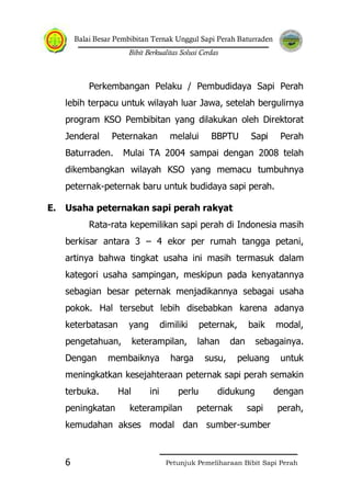 Balai Besar Pembibitan Ternak Unggul Sapi Perah Baturraden
Bibit Berkualitas Solusi Cerdas
Petunjuk Pemeliharaan Bibit Sapi Perah6
Perkembangan Pelaku / Pembudidaya Sapi Perah
lebih terpacu untuk wilayah luar Jawa, setelah bergulirnya
program KSO Pembibitan yang dilakukan oleh Direktorat
Jenderal Peternakan melalui BBPTU Sapi Perah
Baturraden. Mulai TA 2004 sampai dengan 2008 telah
dikembangkan wilayah KSO yang memacu tumbuhnya
peternak-peternak baru untuk budidaya sapi perah.
E. Usaha peternakan sapi perah rakyat
Rata-rata kepemilikan sapi perah di Indonesia masih
berkisar antara 3 – 4 ekor per rumah tangga petani,
artinya bahwa tingkat usaha ini masih termasuk dalam
kategori usaha sampingan, meskipun pada kenyatannya
sebagian besar peternak menjadikannya sebagai usaha
pokok. Hal tersebut lebih disebabkan karena adanya
keterbatasan yang dimiliki peternak, baik modal,
pengetahuan, keterampilan, lahan dan sebagainya.
Dengan membaiknya harga susu, peluang untuk
meningkatkan kesejahteraan peternak sapi perah semakin
terbuka. Hal ini perlu didukung dengan
peningkatan keterampilan peternak sapi perah,
kemudahan akses modal dan sumber-sumber
 