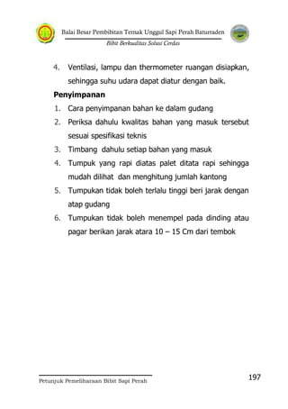 Balai Besar Pembibitan Ternak Unggul Sapi Perah Baturraden
Bibit Berkualitas Solusi Cerdas
Petunjuk Pemeliharaan Bibit Sapi Perah
197
4. Ventilasi, lampu dan thermometer ruangan disiapkan,
sehingga suhu udara dapat diatur dengan baik.
Penyimpanan
1. Cara penyimpanan bahan ke dalam gudang
2. Periksa dahulu kwalitas bahan yang masuk tersebut
sesuai spesifikasi teknis
3. Timbang dahulu setiap bahan yang masuk
4. Tumpuk yang rapi diatas palet ditata rapi sehingga
mudah dilihat dan menghitung jumlah kantong
5. Tumpukan tidak boleh terlalu tinggi beri jarak dengan
atap gudang
6. Tumpukan tidak boleh menempel pada dinding atau
pagar berikan jarak atara 10 – 15 Cm dari tembok
 
