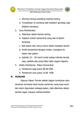 Balai Besar Pembibitan Ternak Unggul Sapi Perah Baturraden
Bibit Berkualitas Solusi Cerdas
Petunjuk Pemeliharaan Bibit Sapi Perah
201
c. Dorong menuju kandang masing-masing
d. Tumpahkan isi kantong tadi kedalam gerobag saja
didalam kandang
3. Cara Memberikan
a. Diberikan dalam bertuk kering.
b. Siapkan ember konsentrat yang ada di dalam
kandang.
c. Bak pakan dan minun harus dalam keadaan bersih.
d. Ambil konsentrat dengan ember, tuangkan ke
dalam bak pakan .
e. Setelah 15 – 30 menit amati setiap individu ternak
sapi, apabila ada yang tidak habis segera digeser.
4. Waktu Pemberian Pakan Konsentrat
a. Pemberian pagi pukul 06.00 WIB,
b. Pemberian sore pukul 14.00 WIB
B. HIJAUAN
Hijauan Pakan Ternak adalah bagian tumbuhan atau
tanaman termasuk hasil ikutan pertanian yang kaya serat
dan lazim digunakan sebagai pakan, baik diberikan dalam
bentuk segar maupun olahan/awetan.
 