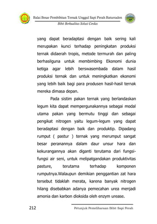 Balai Besar Pembibitan Ternak Unggul Sapi Perah Baturraden
Bibit Berkualitas Solusi Cerdas
Petunjuk Pemeliharaan Bibit Sapi Perah212
yang dapat beradaptasi dengan baik sering kali
merupakan kunci terhadap peningkatan produksi
ternak didaerah tropis, metode termurah dan paling
berhasilguna untuk membimbing Ekonomi dunia
ketiga agar lebih berswasembada dalam hasil
produksi ternak dan untuk meningkatkan ekonomi
yang lebih baik bagi para produsen hasil-hasil ternak
mereka dimasa depan.
Pada sistim pakan ternak yang berlandaskan
legum kita dapat mempergunakannya sebagai modal
utama pakan yang bermutu tinggi dan sebagai
pengikat nitrogen yaitu legum-legum yang dapat
beradaptasi dengan baik dan produktip. Dipadang
rumput ( pastur ) ternak yang merumput sangat
besar peranannya dalam daur unsur hara dan
kekurangannya akan diganti terutama dari fungsi-
fungsi air seni, untuk melipatgandakan produktivitas
pasture, terutama terhadap komponen
rumputnya.Walaupun demikian penggantian zat hara
tersebut tidaklah merata, karena banyak nitrogen
hilang disebabkan adanya pemecahan urea menjadi
amonia dan karbon dioksida oleh enzym urease.
 