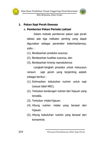 Balai Besar Pembibitan Ternak Unggul Sapi Perah Baturraden
Bibit Berkualitas Solusi Cerdas
Petunjuk Pemeliharaan Bibit Sapi Perah214
1. Pakan Sapi Perah Dewasa
a. Pemberian Pakan Periode Laktasi
Dalam metode pemberian pakan sapi perah
laktasi ada tiga indikator penting yang dapat
digunakan sebagai parameter keberhasilannya,
yaitu :
(1). Berdasarkan produksi susunya
(2). Berdasarkan kualitas susunya, dan
(3). Berdasarkan kinerja reproduksinya
Langkah-langkah prosedur untuk menyusun
ransum sapi perah yang terpenting adalah
sebagai berikut :
(1). Estimasikan kebutuhan nutrien untuk sapi
(sesuai tabel NRC).
(2). Tentukan kandungan nutrien dari hijauan yang
tersedia.
(3). Tentukan intake hijauan.
(4). Hitung nutrien intake yang berasal dari
hijauan.
(5). Hitung kebutuhan nutrien yang berasal dari
konsentrat.
 