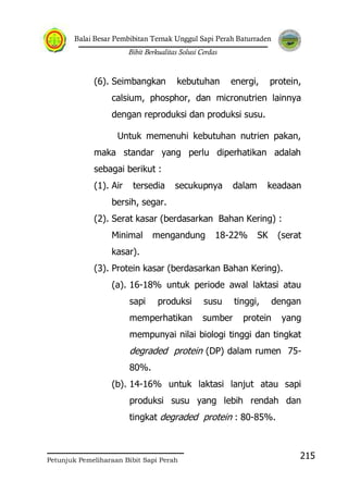 Balai Besar Pembibitan Ternak Unggul Sapi Perah Baturraden
Bibit Berkualitas Solusi Cerdas
Petunjuk Pemeliharaan Bibit Sapi Perah
215
(6). Seimbangkan kebutuhan energi, protein,
calsium, phosphor, dan micronutrien lainnya
dengan reproduksi dan produksi susu.
Untuk memenuhi kebutuhan nutrien pakan,
maka standar yang perlu diperhatikan adalah
sebagai berikut :
(1). Air tersedia secukupnya dalam keadaan
bersih, segar.
(2). Serat kasar (berdasarkan Bahan Kering) :
Minimal mengandung 18-22% SK (serat
kasar).
(3). Protein kasar (berdasarkan Bahan Kering).
(a). 16-18% untuk periode awal laktasi atau
sapi produksi susu tinggi, dengan
memperhatikan sumber protein yang
mempunyai nilai biologi tinggi dan tingkat
degraded protein (DP) dalam rumen 75-
80%.
(b). 14-16% untuk laktasi lanjut atau sapi
produksi susu yang lebih rendah dan
tingkat degraded protein : 80-85%.
 