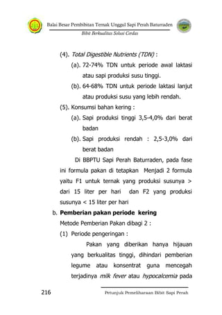 Balai Besar Pembibitan Ternak Unggul Sapi Perah Baturraden
Bibit Berkualitas Solusi Cerdas
Petunjuk Pemeliharaan Bibit Sapi Perah216
(4). Total Digestible Nutrients (TDN) :
(a). 72-74% TDN untuk periode awal laktasi
atau sapi produksi susu tinggi.
(b). 64-68% TDN untuk periode laktasi lanjut
atau produksi susu yang lebih rendah.
(5). Konsumsi bahan kering :
(a). Sapi produksi tinggi 3,5-4,0% dari berat
badan
(b). Sapi produksi rendah : 2,5-3,0% dari
berat badan
Di BBPTU Sapi Perah Baturraden, pada fase
ini formula pakan di tetapkan Menjadi 2 formula
yaitu F1 untuk ternak yang produksi susunya >
dari 15 liter per hari dan F2 yang produksi
susunya < 15 liter per hari
b. Pemberian pakan periode kering
Metode Pemberian Pakan dibagi 2 :
(1) Periode pengeringan :
Pakan yang diberikan hanya hijauan
yang berkualitas tinggi, dihindari pemberian
legume atau konsentrat guna mencegah
terjadinya milk fever atau hypocalcemia pada
 