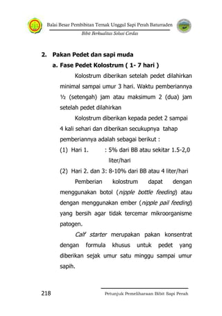 Balai Besar Pembibitan Ternak Unggul Sapi Perah Baturraden
Bibit Berkualitas Solusi Cerdas
Petunjuk Pemeliharaan Bibit Sapi Perah218
2. Pakan Pedet dan sapi muda
a. Fase Pedet Kolostrum ( 1- 7 hari )
Kolostrum diberikan setelah pedet dilahirkan
minimal sampai umur 3 hari. Waktu pemberiannya
½ (setengah) jam atau maksimum 2 (dua) jam
setelah pedet dilahirkan
Kolostrum diberikan kepada pedet 2 sampai
4 kali sehari dan diberikan secukupnya tahap
pemberiannya adalah sebagai berikut :
(1) Hari 1. : 5% dari BB atau sekitar 1.5-2,0
liter/hari
(2) Hari 2. dan 3: 8-10% dari BB atau 4 liter/hari
Pemberian kolostrum dapat dengan
menggunakan botol (nipple bottle feeding) atau
dengan menggunakan ember (nipple pail feeding)
yang bersih agar tidak tercemar mikroorganisme
patogen.
Calf starter merupakan pakan konsentrat
dengan formula khusus untuk pedet yang
diberikan sejak umur satu minggu sampai umur
sapih.
 