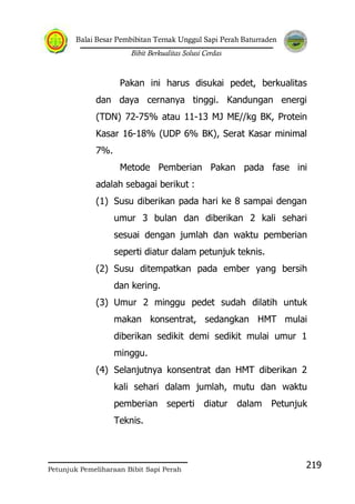 Balai Besar Pembibitan Ternak Unggul Sapi Perah Baturraden
Bibit Berkualitas Solusi Cerdas
Petunjuk Pemeliharaan Bibit Sapi Perah
219
Pakan ini harus disukai pedet, berkualitas
dan daya cernanya tinggi. Kandungan energi
(TDN) 72-75% atau 11-13 MJ ME//kg BK, Protein
Kasar 16-18% (UDP 6% BK), Serat Kasar minimal
7%.
Metode Pemberian Pakan pada fase ini
adalah sebagai berikut :
(1) Susu diberikan pada hari ke 8 sampai dengan
umur 3 bulan dan diberikan 2 kali sehari
sesuai dengan jumlah dan waktu pemberian
seperti diatur dalam petunjuk teknis.
(2) Susu ditempatkan pada ember yang bersih
dan kering.
(3) Umur 2 minggu pedet sudah dilatih untuk
makan konsentrat, sedangkan HMT mulai
diberikan sedikit demi sedikit mulai umur 1
minggu.
(4) Selanjutnya konsentrat dan HMT diberikan 2
kali sehari dalam jumlah, mutu dan waktu
pemberian seperti diatur dalam Petunjuk
Teknis.
 
