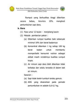 Balai Besar Pembibitan Ternak Unggul Sapi Perah Baturraden
Bibit Berkualitas Solusi Cerdas
Petunjuk Pemeliharaan Bibit Sapi Perah
221
Rumput yang berkualitas tinggi diberikan
secara bebas, kira-kira 10% mengikuti
pertumbuhan sapi dara.
b. Dara
(1) Fase umur 12 bulan - menjelang kawin
(2) Metode pemberian pakan :
(a) Diberikan rumput kualitas baik sebanyak
minimal 10% dari berat badannya
(b) Konsentrat diberikan 1 kg setiap 100 kg
berat badan untuk membantu
memperbaiki konsumsi nutrien sebagai
akibat masih rendahnya kualitas rumput
tropis
(c) Air minum sapi dara bibit diberikan tidak
terbatas dan selalu tersedia di dalam bak
air minum.
Sasaran :
(a) Sapi tidak boleh tumbuh terlalu gemuk.
(b) ADG yang disarankan pada periode
pertumbuhan ini adalah 0,6-0,7 kg.
 