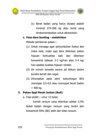 Balai Besar Pembibitan Ternak Unggul Sapi Perah Baturraden
Bibit Berkualitas Solusi Cerdas
Petunjuk Pemeliharaan Bibit Sapi Perah222
(c) Berat badan yang harus dicapai adalah
minimal 275-280 kg atau berat yang
direkomendasikan untuk dikawinkan.
c. Fase dara bunting - melahirkan
Metode pemberian pakan :
(1) Untuk menjaga agar pertumbuhan foetus dan
induk baik, maka sapi dara diberikan pakan
hijauan berkualitas baik dan diberikan
konsentrat sebesar 2-3 kg/hari atau 3-4 kg/
hari apabila kualitas hijauan rendah.
(2) Air minum tersedia secara ad libitum dalam
kondisi bersih dan segar.
(3) Diharapkan pada akhir kebuntingan BCS
mencapai 3,5-4,0 atau mencapai berat badan
> 400 kg.
3. Pakan Sapi Perah Jantan (Bull)
a. Fase pedet – umur 12 bulan
Jumlah ransum yang diberikan sekitar 2,5%
bobot badan dengan ransum yang terdiri dari
konsentrat 50% (BK) lebih dari total ransum.
 