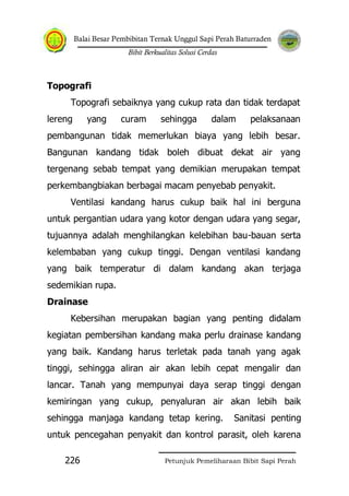 Balai Besar Pembibitan Ternak Unggul Sapi Perah Baturraden
Bibit Berkualitas Solusi Cerdas
Petunjuk Pemeliharaan Bibit Sapi Perah226
Topografi
Topografi sebaiknya yang cukup rata dan tidak terdapat
lereng yang curam sehingga dalam pelaksanaan
pembangunan tidak memerlukan biaya yang lebih besar.
Bangunan kandang tidak boleh dibuat dekat air yang
tergenang sebab tempat yang demikian merupakan tempat
perkembangbiakan berbagai macam penyebab penyakit.
Ventilasi kandang harus cukup baik hal ini berguna
untuk pergantian udara yang kotor dengan udara yang segar,
tujuannya adalah menghilangkan kelebihan bau-bauan serta
kelembaban yang cukup tinggi. Dengan ventilasi kandang
yang baik temperatur di dalam kandang akan terjaga
sedemikian rupa.
Drainase
Kebersihan merupakan bagian yang penting didalam
kegiatan pembersihan kandang maka perlu drainase kandang
yang baik. Kandang harus terletak pada tanah yang agak
tinggi, sehingga aliran air akan lebih cepat mengalir dan
lancar. Tanah yang mempunyai daya serap tinggi dengan
kemiringan yang cukup, penyaluran air akan lebih baik
sehingga manjaga kandang tetap kering. Sanitasi penting
untuk pencegahan penyakit dan kontrol parasit, oleh karena
 