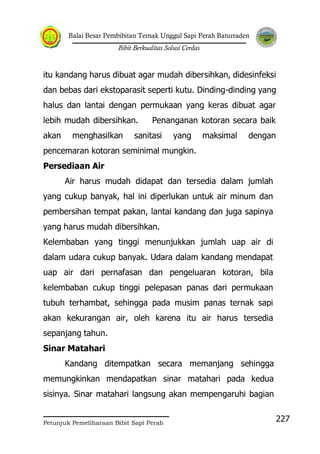 Balai Besar Pembibitan Ternak Unggul Sapi Perah Baturraden
Bibit Berkualitas Solusi Cerdas
Petunjuk Pemeliharaan Bibit Sapi Perah
227
itu kandang harus dibuat agar mudah dibersihkan, didesinfeksi
dan bebas dari ekstoparasit seperti kutu. Dinding-dinding yang
halus dan lantai dengan permukaan yang keras dibuat agar
lebih mudah dibersihkan. Penanganan kotoran secara baik
akan menghasilkan sanitasi yang maksimal dengan
pencemaran kotoran seminimal mungkin.
Persediaan Air
Air harus mudah didapat dan tersedia dalam jumlah
yang cukup banyak, hal ini diperlukan untuk air minum dan
pembersihan tempat pakan, lantai kandang dan juga sapinya
yang harus mudah dibersihkan.
Kelembaban yang tinggi menunjukkan jumlah uap air di
dalam udara cukup banyak. Udara dalam kandang mendapat
uap air dari pernafasan dan pengeluaran kotoran, bila
kelembaban cukup tinggi pelepasan panas dari permukaan
tubuh terhambat, sehingga pada musim panas ternak sapi
akan kekurangan air, oleh karena itu air harus tersedia
sepanjang tahun.
Sinar Matahari
Kandang ditempatkan secara memanjang sehingga
memungkinkan mendapatkan sinar matahari pada kedua
sisinya. Sinar matahari langsung akan mempengaruhi bagian
 